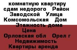 2 комнатную квартиру сдам недорого › Район ­ Заводской › Улица ­ Комсомольская › Дом ­ 196 › Этажность дома ­ 5 › Цена ­ 9 000 - Орловская обл., Орел г. Недвижимость » Квартиры аренда   . Орловская обл.